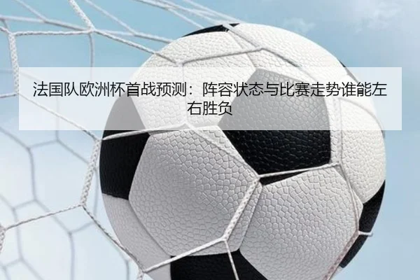 法国队欧洲杯首战预测：阵容状态与比赛走势谁能左右胜负 | kaiyun